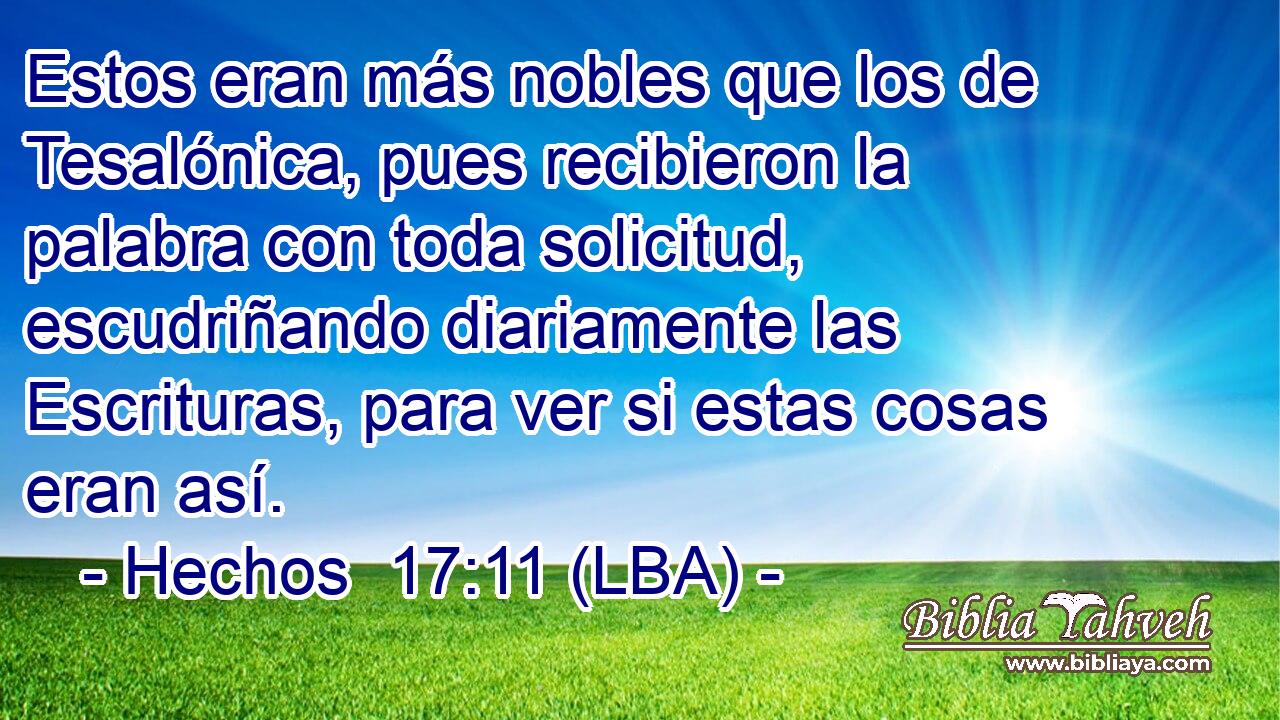 Estos eran más nobles que los de Tesalónica, pues recibieron la palabra con toda solicitud, escudriñando diariamente las Escrituras, para ver si estas cosas eran así.