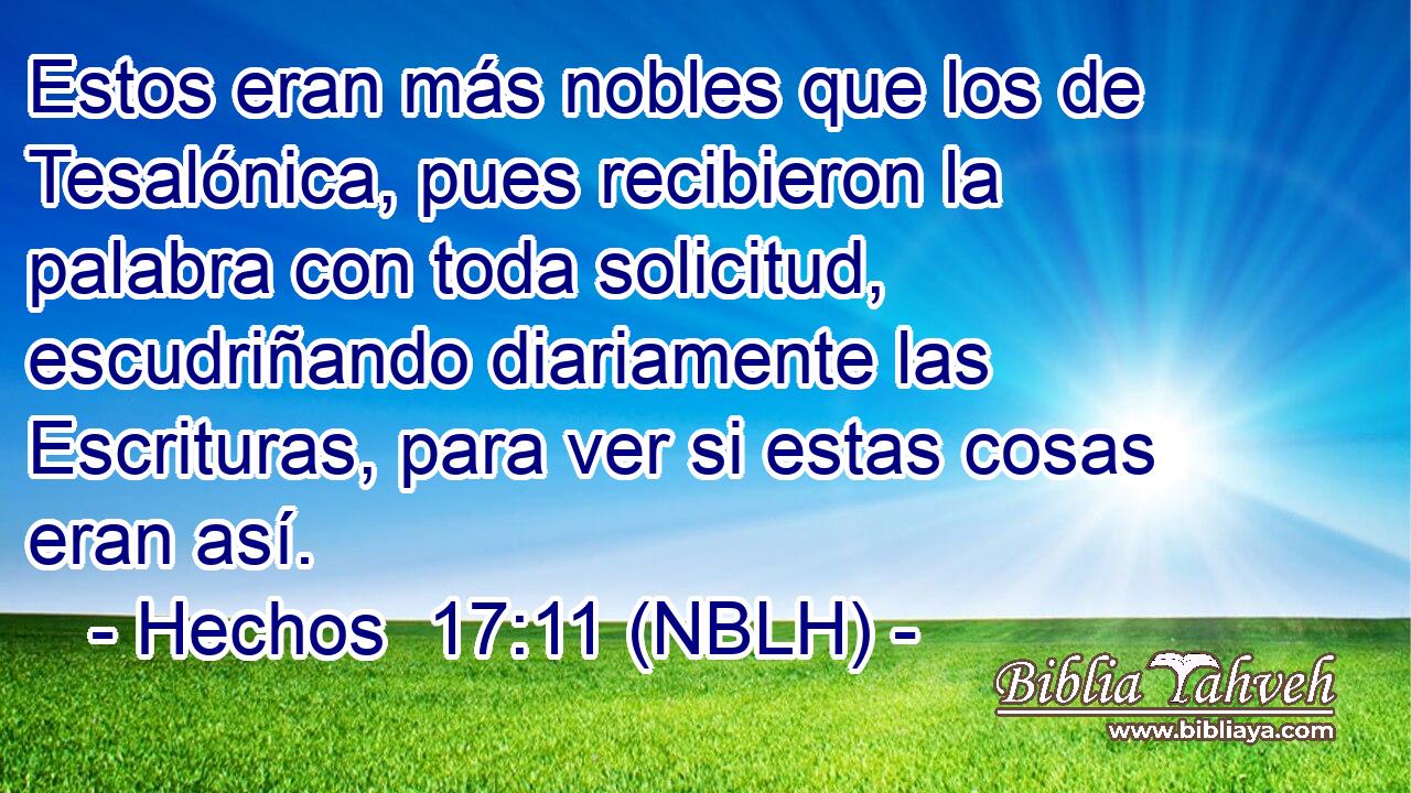  Estos eran más nobles que los de Tesalónica, pues recibieron la palabra con toda solicitud, escudriñando diariamente las Escrituras, para ver si estas cosas eran así. 