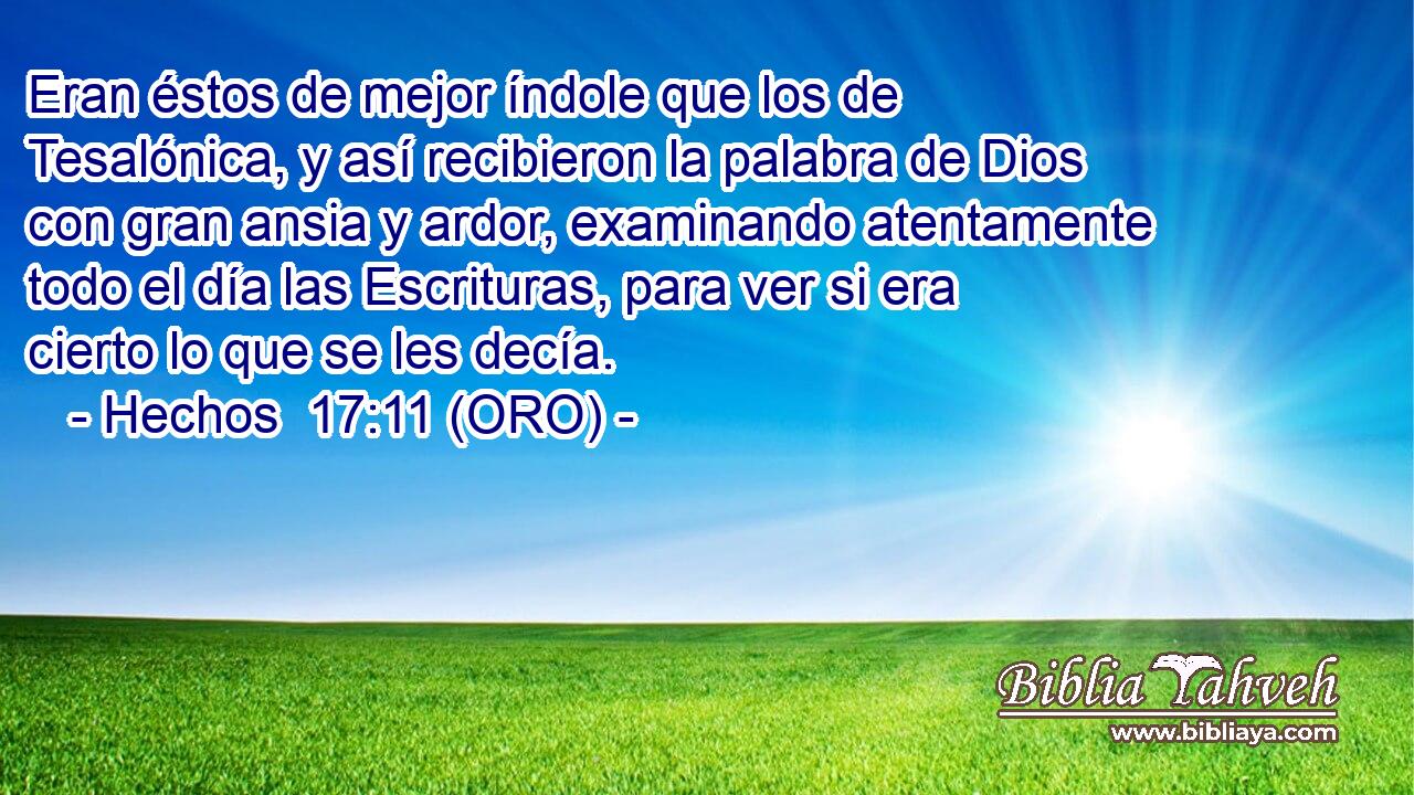  Eran éstos de mejor índole que los de Tesalónica, y así recibieron la palabra de Dios con gran ansia y ardor, examinando atentamente todo el día las Escrituras, para ver si era cierto lo que se les decía. 