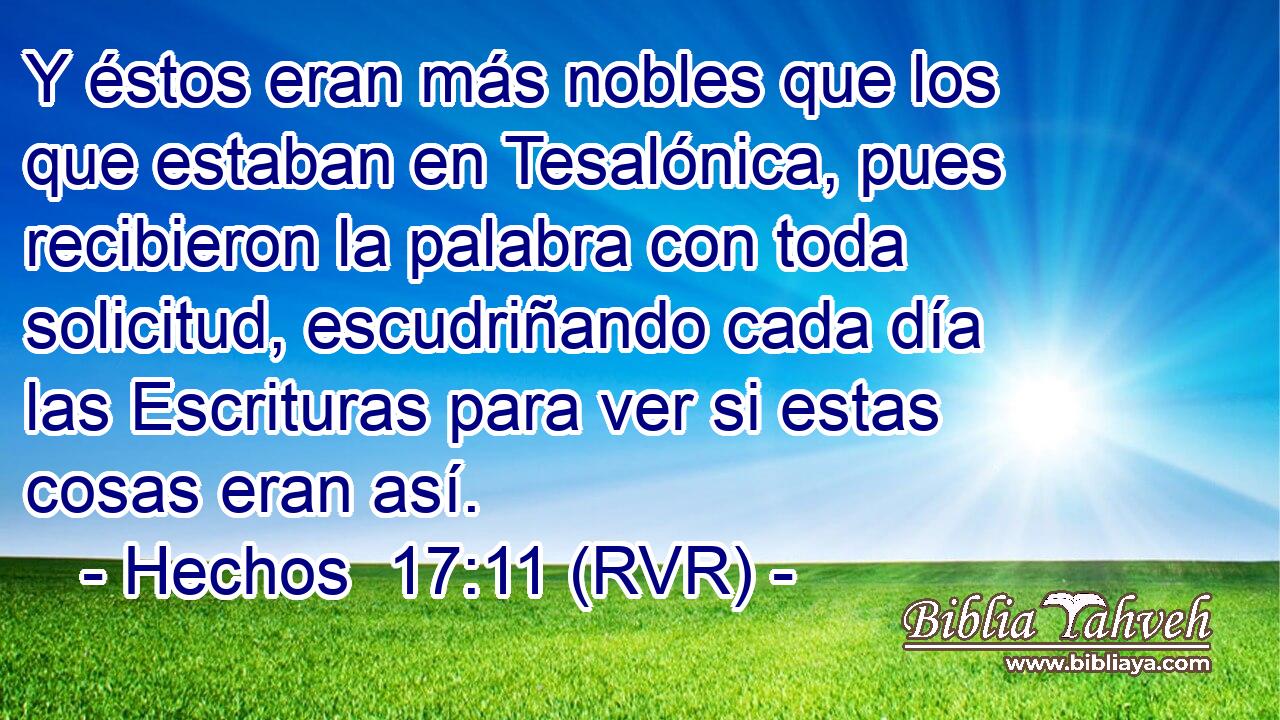 Y éstos eran más nobles que los que estaban en Tesalónica, pues recibieron la palabra con toda solicitud, escudriñando cada día las Escrituras para ver si estas cosas eran así.