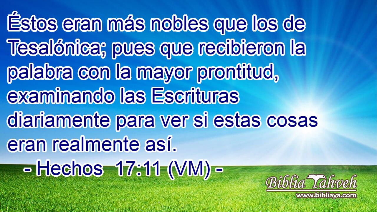  Éstos eran más nobles que los de Tesalónica; pues que recibieron la palabra con la mayor prontitud, examinando las Escrituras diariamente para ver si estas cosas eran realmente así. 