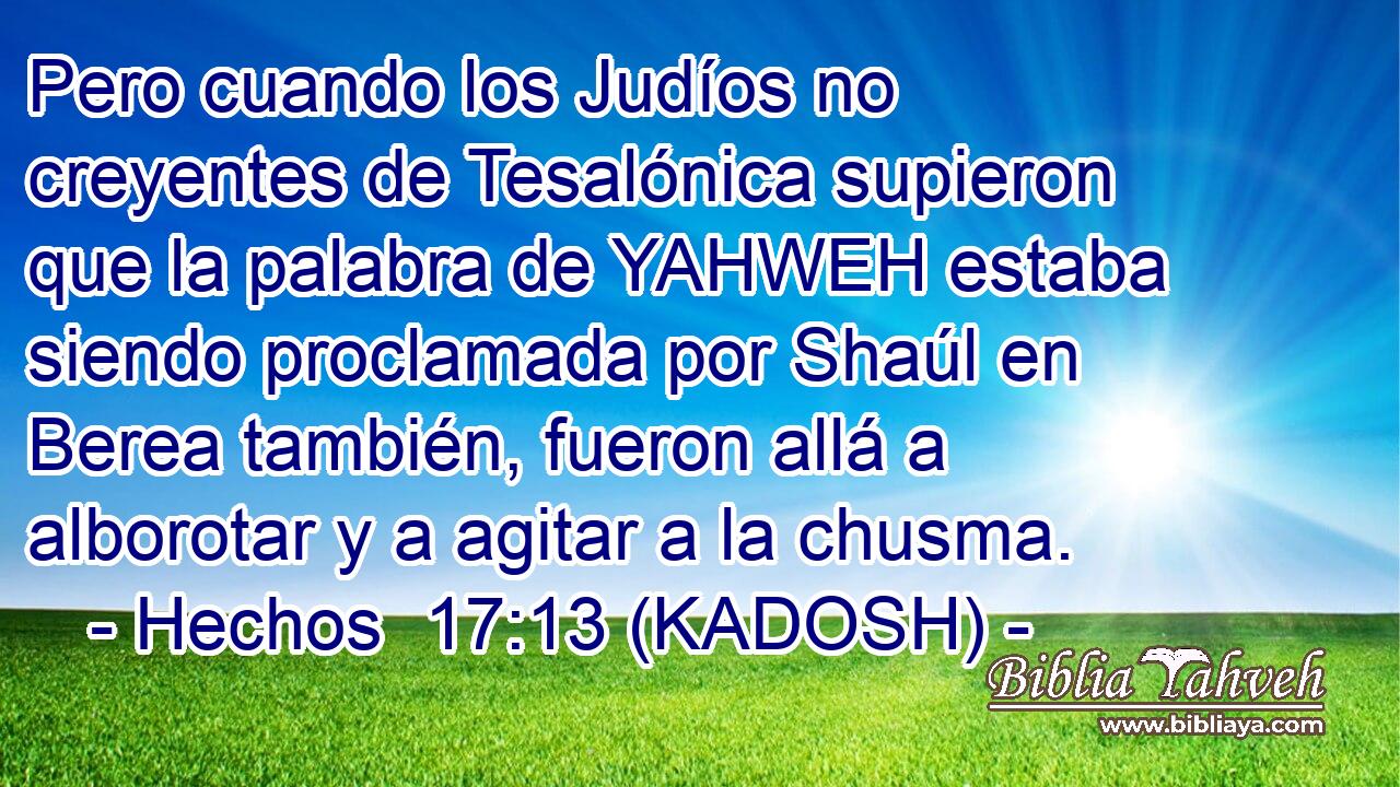  Pero cuando los Judíos no creyentes de Tesalónica supieron que la palabra de YAHWEH estaba siendo proclamada por Shaúl en Berea también, fueron allá a alborotar y a agitar a la chusma. 