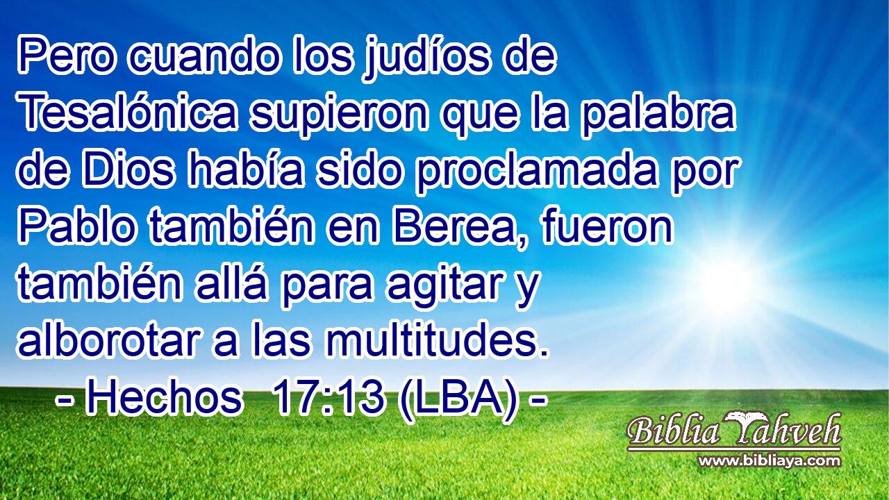 Pero cuando los judíos de Tesalónica supieron que la palabra de Dios había sido proclamada por Pablo también en Berea, fueron también allá para agitar y alborotar a las multitudes.
