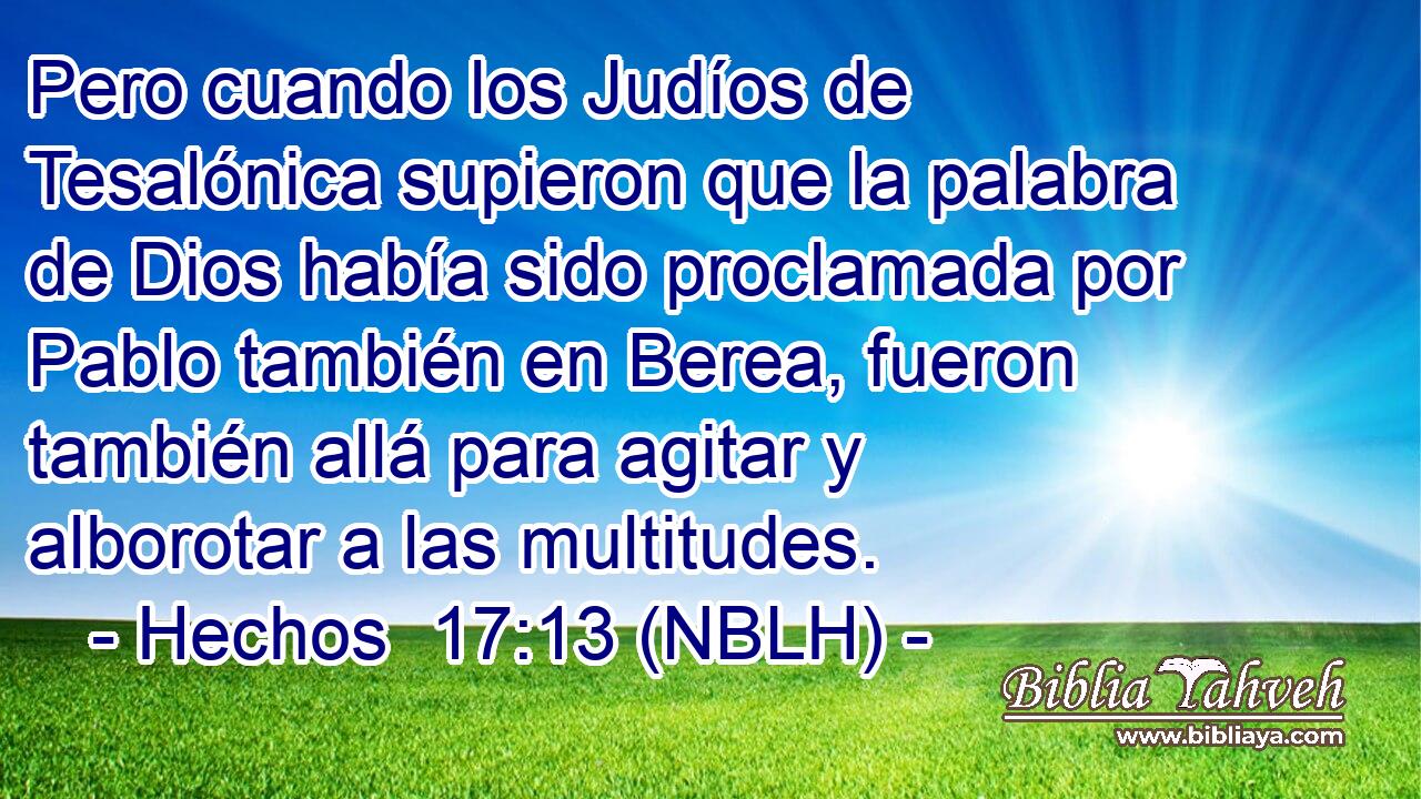  Pero cuando los Judíos de Tesalónica supieron que la palabra de Dios había sido proclamada por Pablo también en Berea, fueron también allá para agitar y alborotar a las multitudes. 