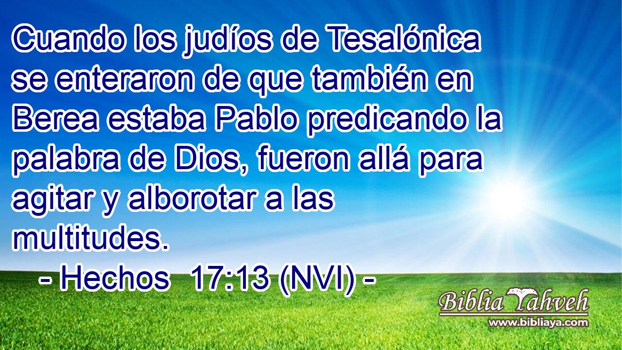  Cuando los judíos de Tesalónica se enteraron de que también en Berea estaba Pablo predicando la palabra de Dios, fueron allá para agitar y alborotar a las multitudes. 