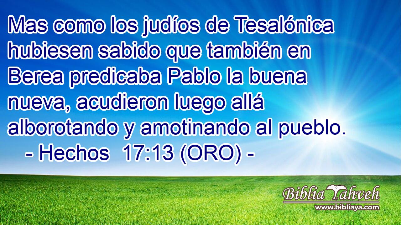  Mas como los judíos de Tesalónica hubiesen sabido que también en Berea predicaba Pablo la buena nueva, acudieron luego allá alborotando y amotinando al pueblo. 