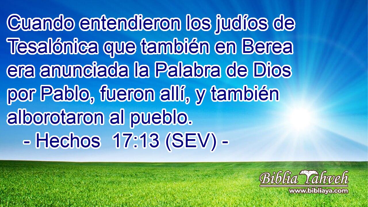 Cuando entendieron los judíos de Tesalónica que también en Berea era anunciada la Palabra de Dios por Pablo, fueron allí, y también alborotaron al pueblo.