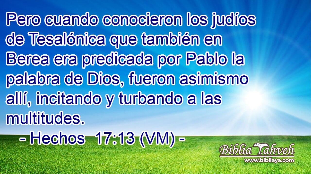  Pero cuando conocieron los judíos de Tesalónica que también en Berea era predicada por Pablo la palabra de Dios, fueron asimismo allí, incitando y turbando a las multitudes. 