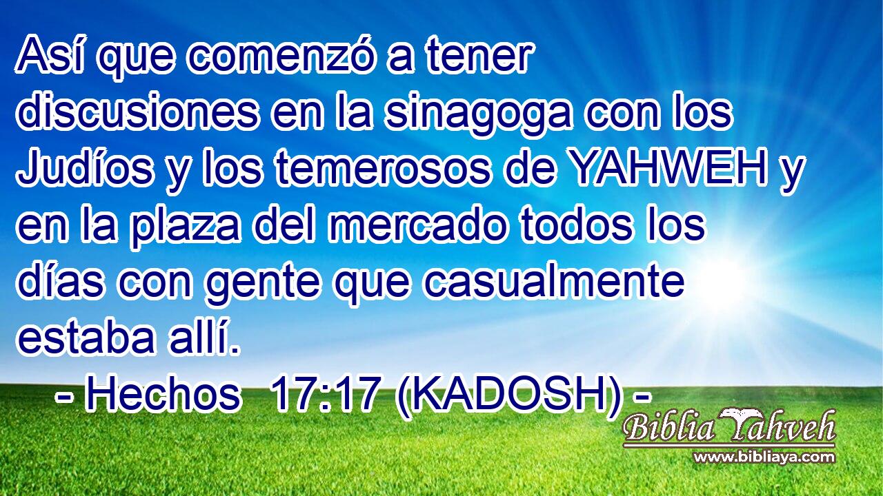  Así que comenzó a tener discusiones en la sinagoga con los Judíos y los temerosos de YAHWEH y en la plaza del mercado todos los días con gente que casualmente estaba allí. 