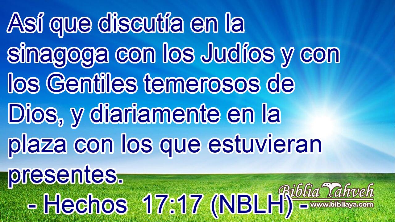  Así que discutía en la sinagoga con los Judíos y con los Gentiles temerosos de Dios, y diariamente en la plaza con los que estuvieran presentes. 