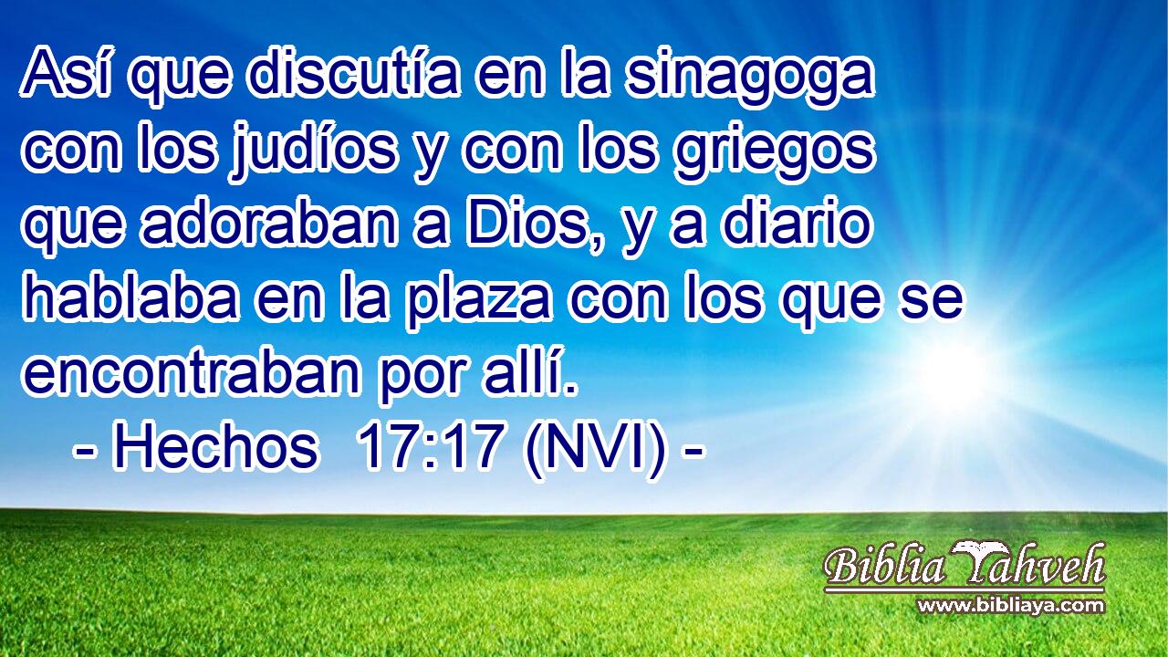  Así que discutía en la sinagoga con los judíos y con los griegos que adoraban a Dios, y a diario hablaba en la plaza con los que se encontraban por allí. 