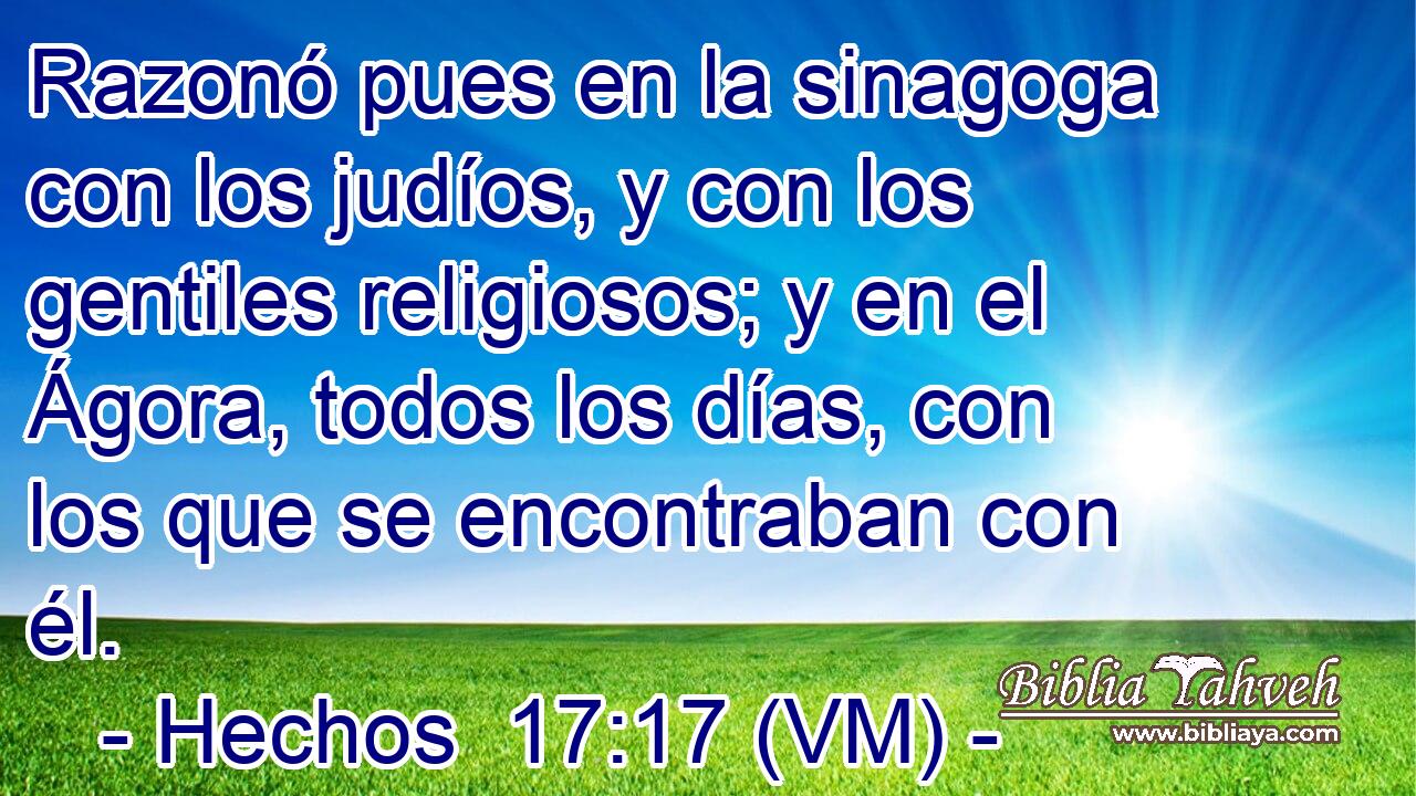  Razonó pues en la sinagoga con los judíos, y con los gentiles religiosos; y en el Ágora, todos los días, con los que se encontraban con él. 