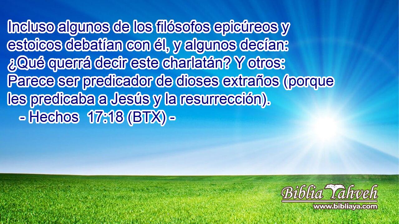 Incluso algunos de los filósofos epicúreos y estoicos debatían con él, y algunos decían: ¿Qué querrá decir este charlatán? Y otros: Parece ser predicador de dioses extraños (porque les predicaba a Jesús y la resurrección).