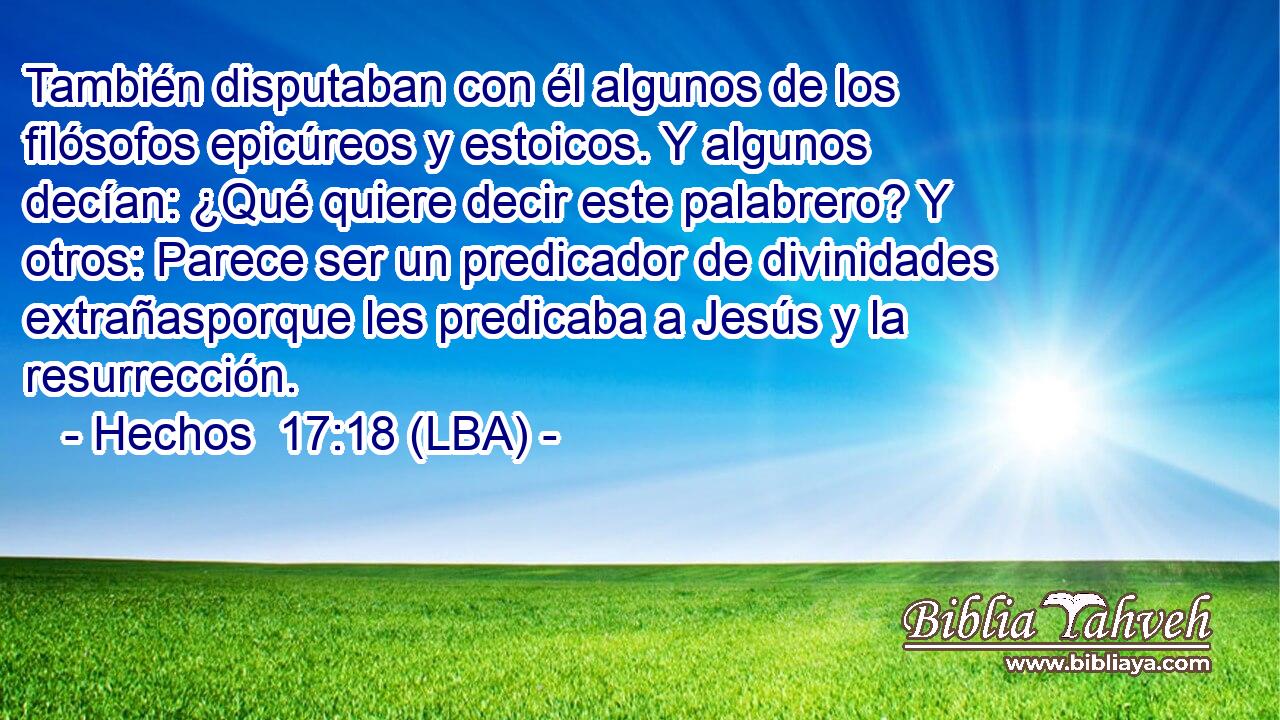 También disputaban con él algunos de los filósofos epicúreos y estoicos. Y algunos decían: ¿Qué quiere decir este palabrero? Y otros: Parece ser un predicador de divinidades extrañasporque les predicaba a Jesús y la resurrección.