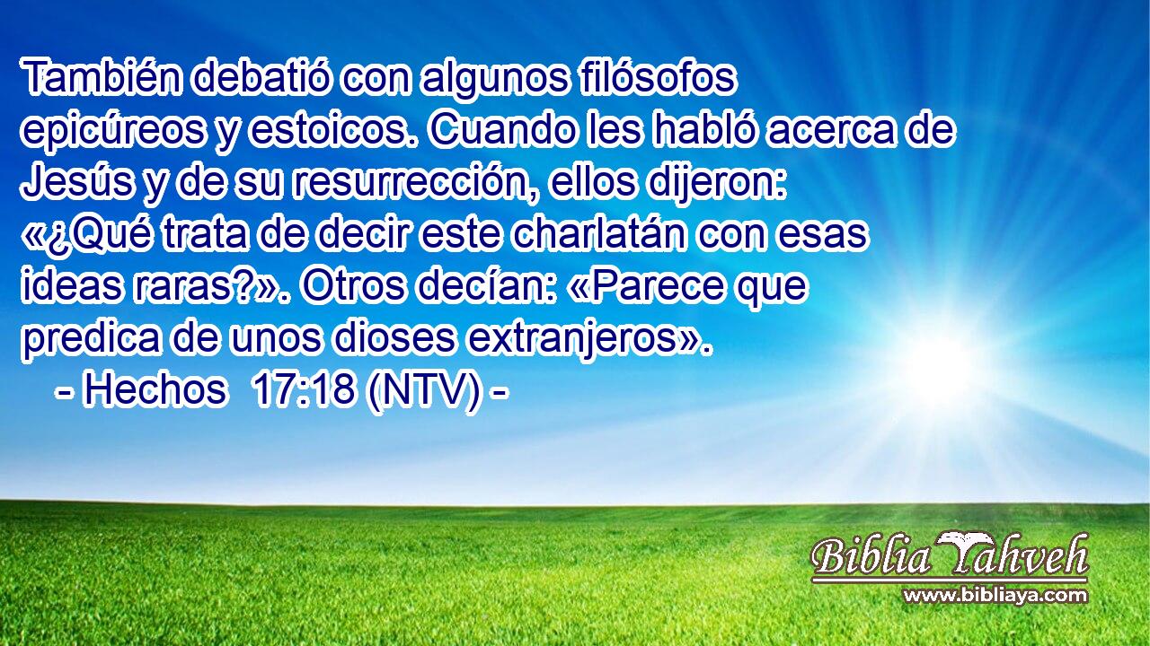 También debatió con algunos filósofos epicúreos y estoicos. Cuando les habló acerca de Jesús y de su resurrección, ellos dijeron: «¿Qué trata de decir este charlatán con esas ideas raras?». Otros decían: «Parece que predica de unos dioses extranjeros».