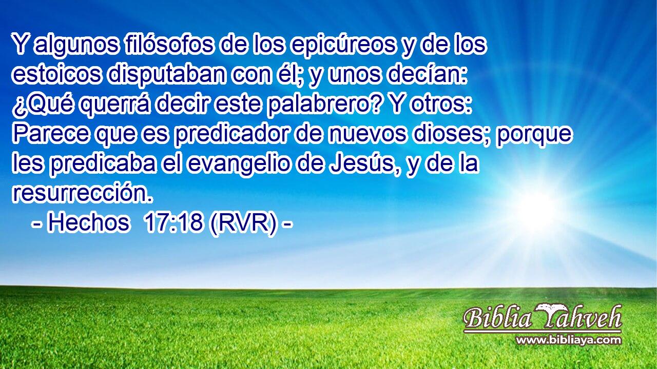 Y algunos filósofos de los epicúreos y de los estoicos disputaban con él; y unos decían: ¿Qué querrá decir este palabrero? Y otros: Parece que es predicador de nuevos dioses; porque les predicaba el evangelio de Jesús, y de la resurrección.