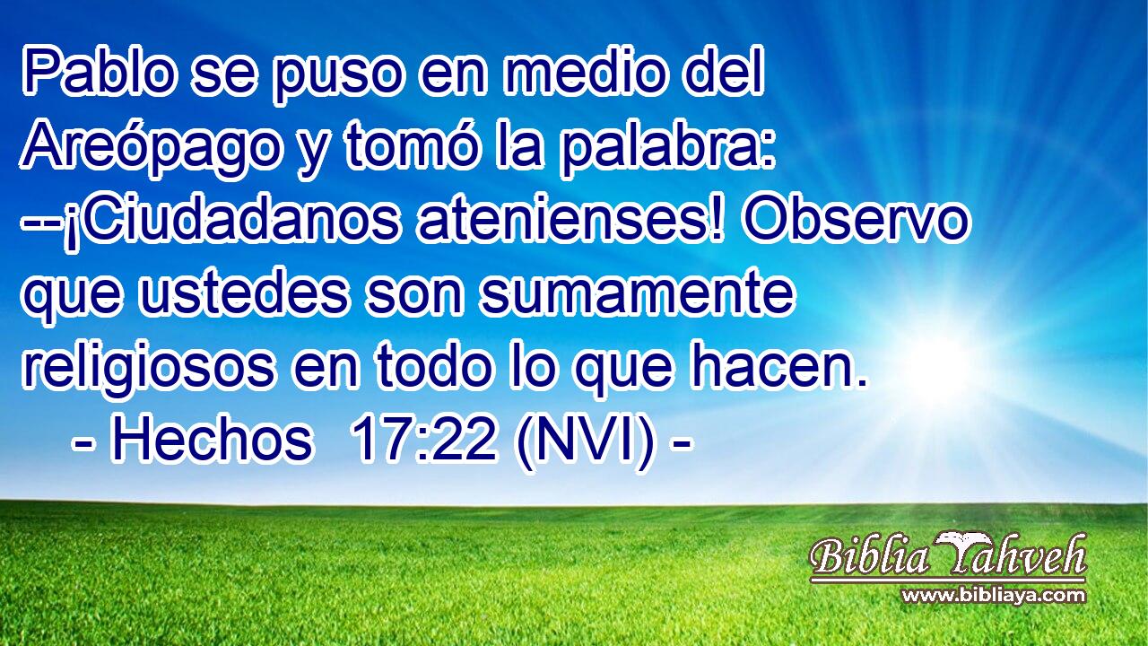  Pablo se puso en medio del Areópago y tomó la palabra: --¡Ciudadanos atenienses! Observo que ustedes son sumamente religiosos en todo lo que hacen. 