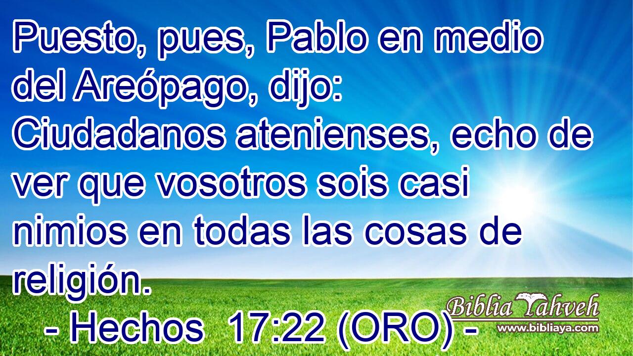  Puesto, pues, Pablo en medio del Areópago, dijo: Ciudadanos atenienses, echo de ver que vosotros sois casi nimios en todas las cosas de religión. 