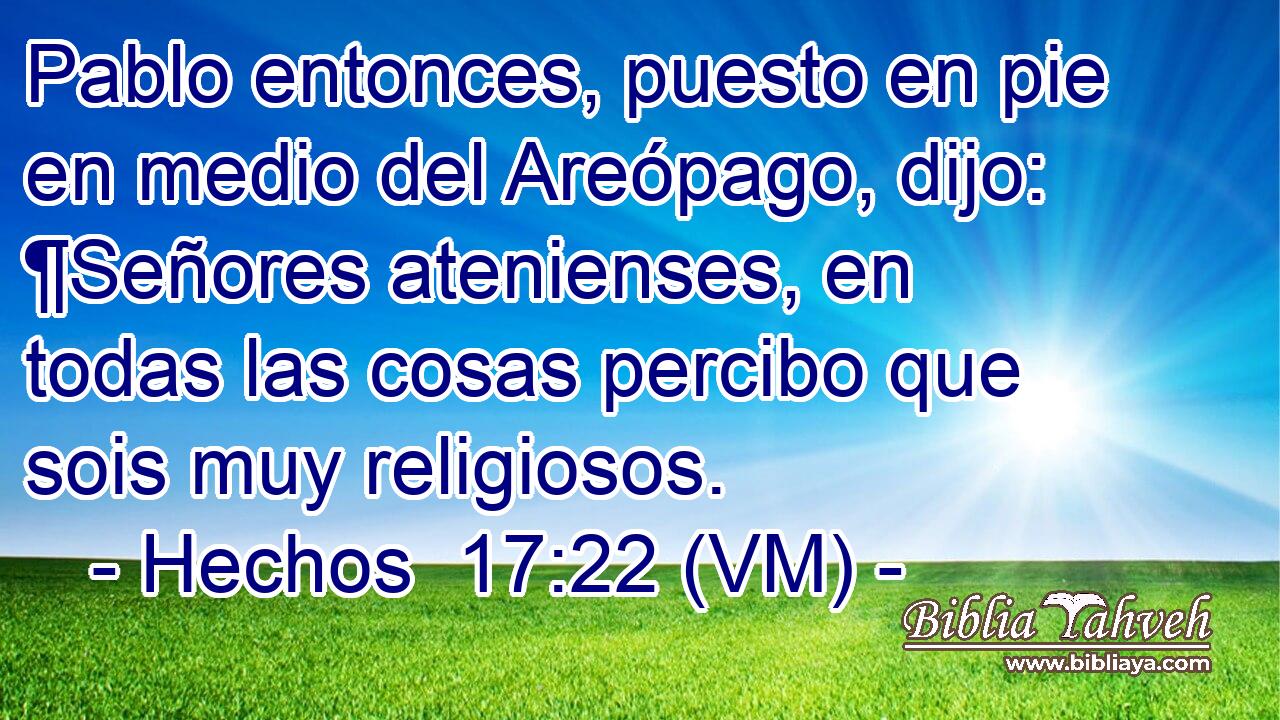  Pablo entonces, puesto en pie en medio del Areópago, dijo: ¶Señores atenienses, en todas las cosas percibo que sois muy religiosos. 