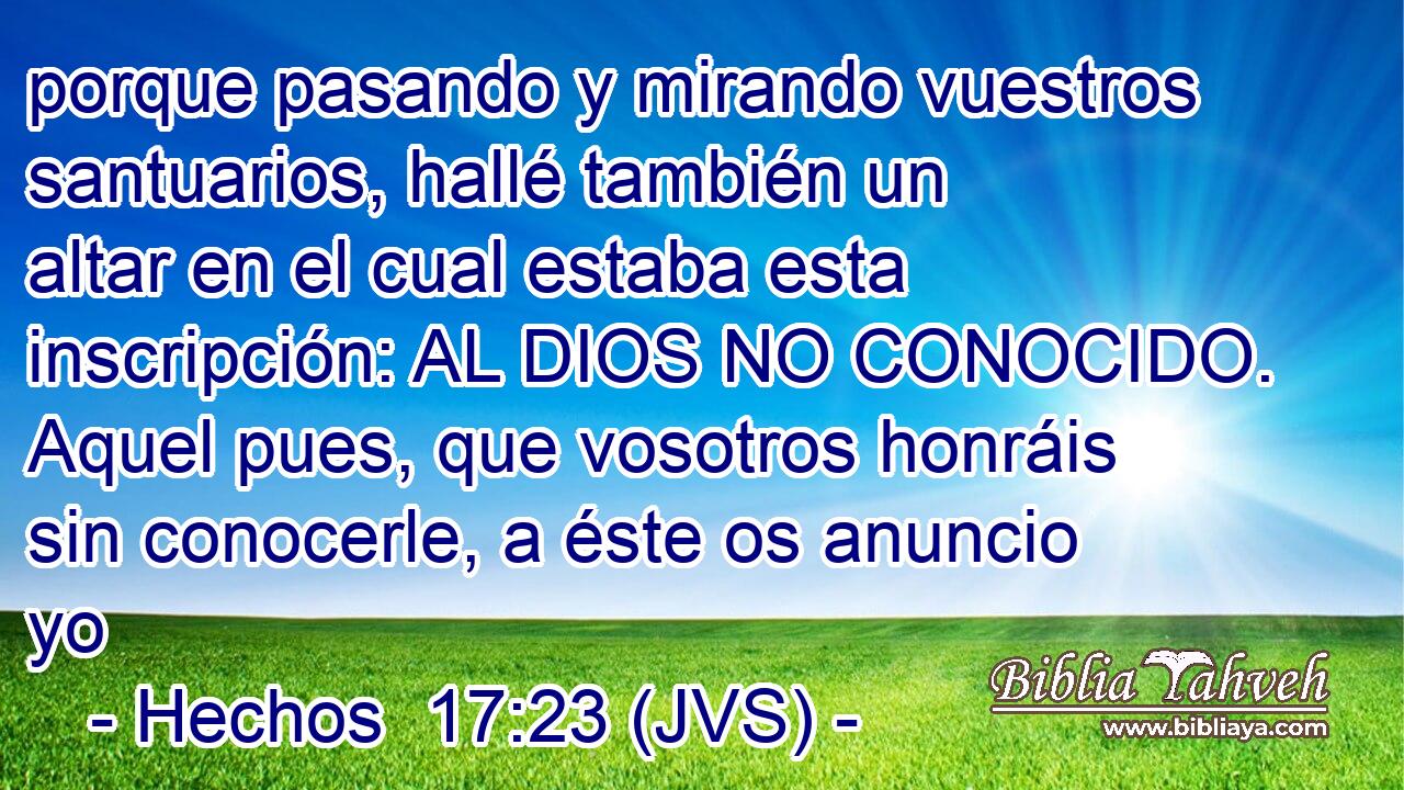 porque pasando y mirando vuestros santuarios, hallé también un altar en el cual estaba esta inscripción: AL DIOS NO CONOCIDO. Aquel pues, que vosotros honráis sin conocerle, a éste os anuncio yo