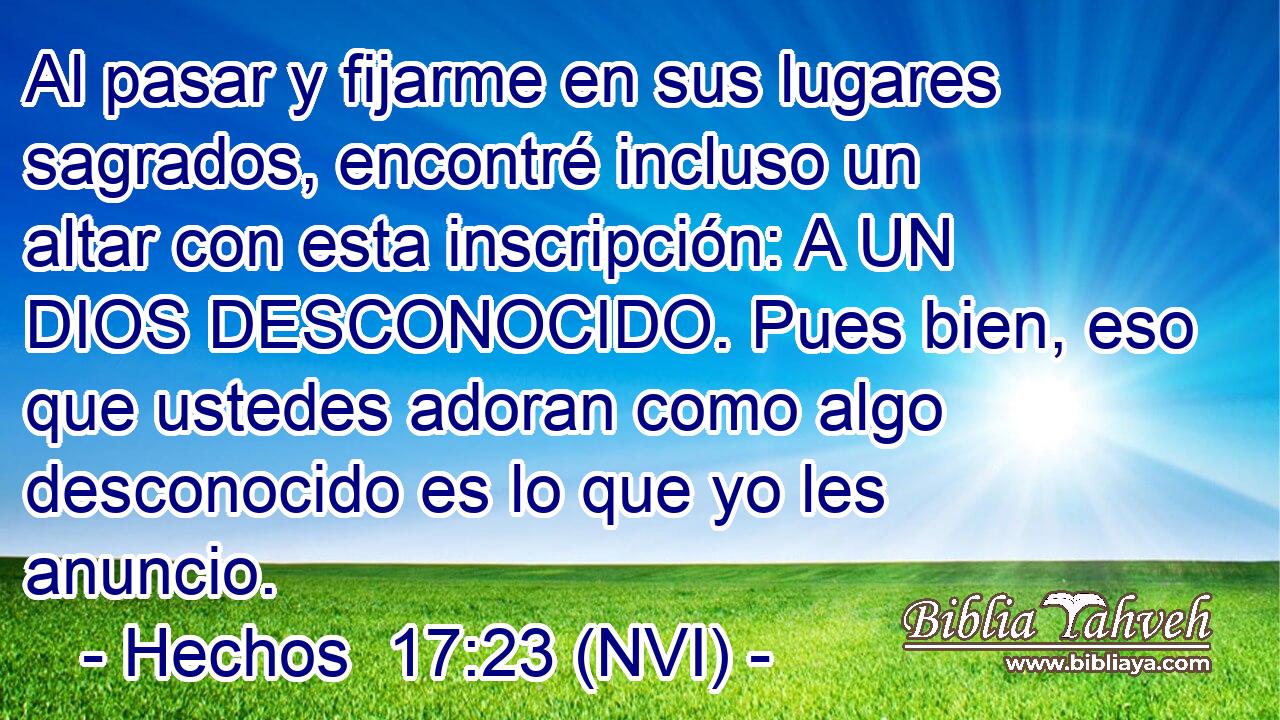  Al pasar y fijarme en sus lugares sagrados, encontré incluso un altar con esta inscripción: A UN DIOS DESCONOCIDO. Pues bien, eso que ustedes adoran como algo desconocido es lo que yo les anuncio. 