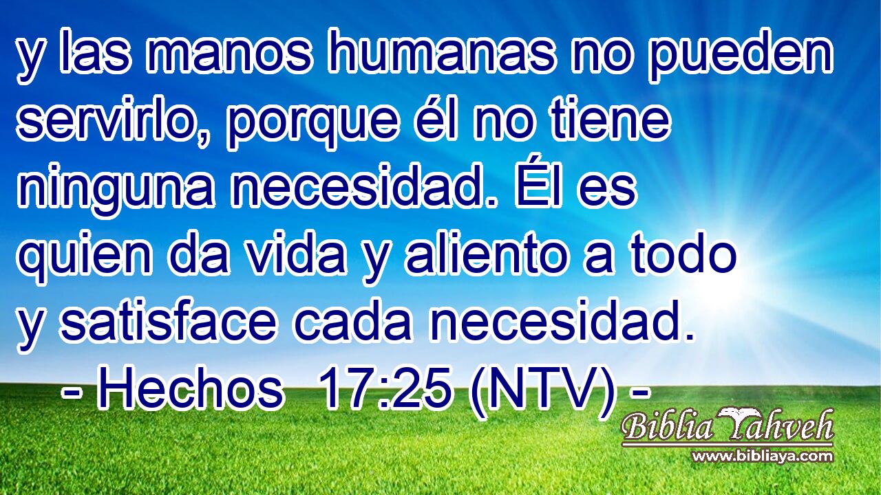 y las manos humanas no pueden servirlo, porque él no tiene ninguna necesidad. Él es quien da vida y aliento a todo y satisface cada necesidad.