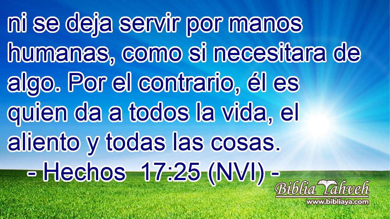  ni se deja servir por manos humanas, como si necesitara de algo. Por el contrario, él es quien da a todos la vida, el aliento y todas las cosas. 