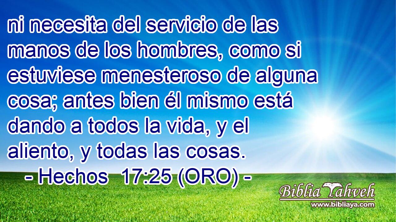  ni necesita del servicio de las manos de los hombres, como si estuviese menesteroso de alguna cosa; antes bien él mismo está dando a todos la vida, y el aliento, y todas las cosas. 
