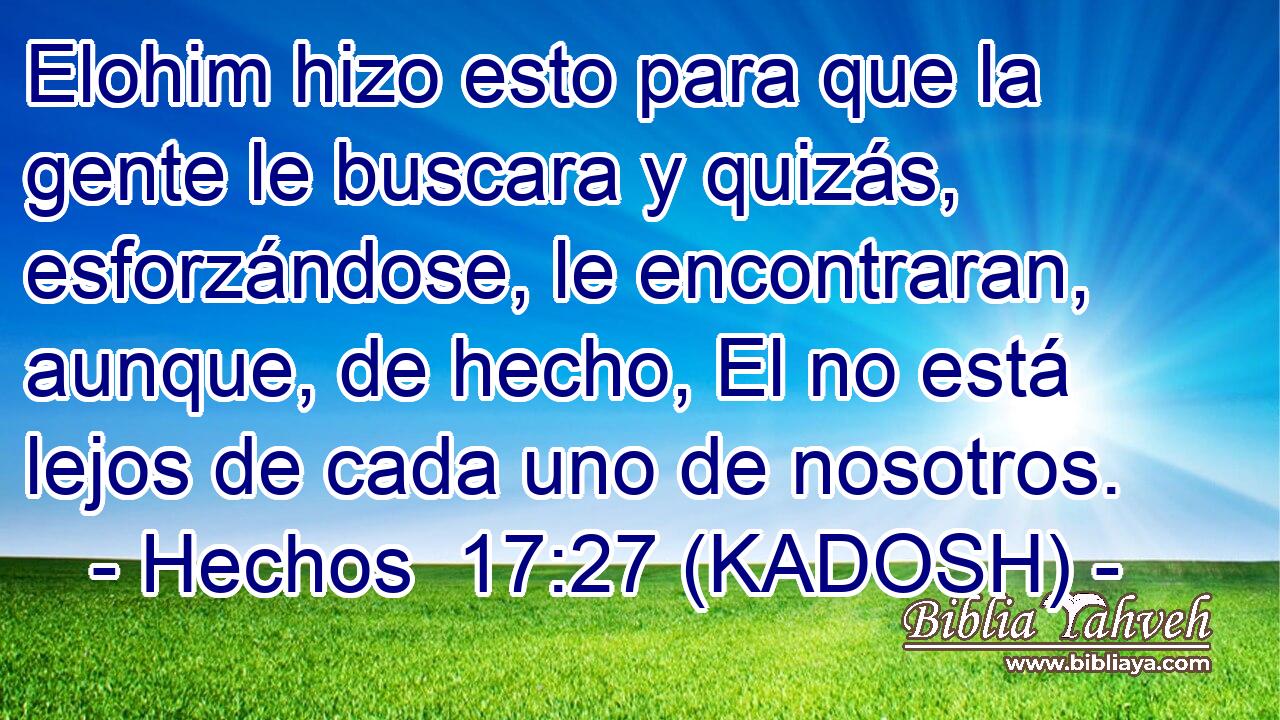 Elohim hizo esto para que la gente le buscara y quizás, esforzándose, le encontraran, aunque, de hecho, El no está lejos de cada uno de nosotros. 