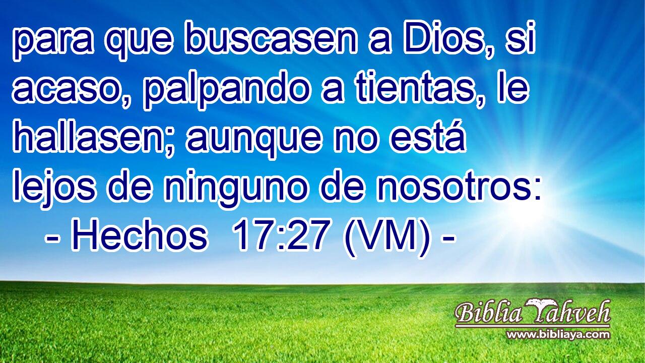  para que buscasen a Dios, si acaso, palpando a tientas, le hallasen; aunque no está lejos de ninguno de nosotros: 