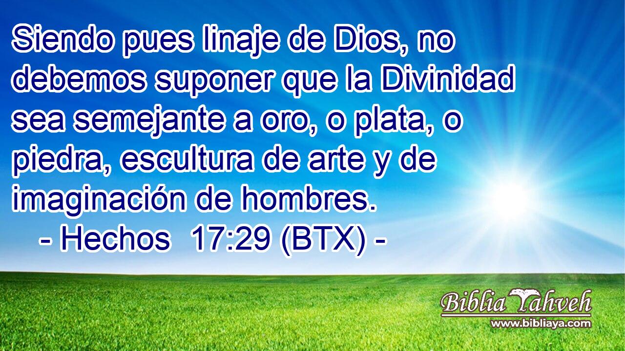 Siendo pues linaje de Dios, no debemos suponer que la Divinidad sea semejante a oro, o plata, o piedra, escultura de arte y de imaginación de hombres.