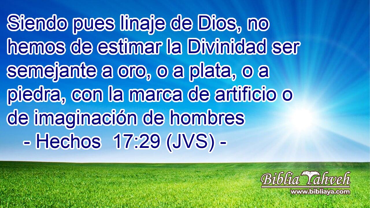 Siendo pues linaje de Dios, no hemos de estimar la Divinidad ser semejante a oro, o a plata, o a piedra, con la marca de artificio o de imaginación de hombres