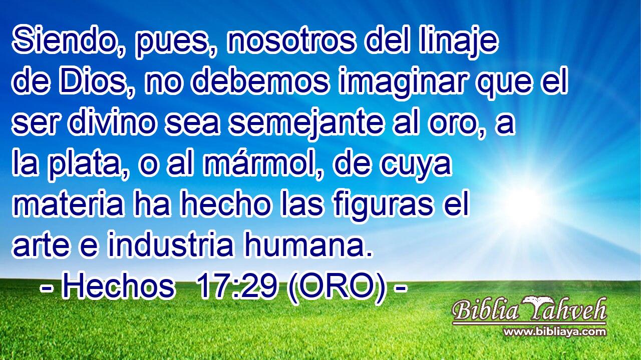  Siendo, pues, nosotros del linaje de Dios, no debemos imaginar que el ser divino sea semejante al oro, a la plata, o al mármol, de cuya materia ha hecho las figuras el arte e industria humana. 