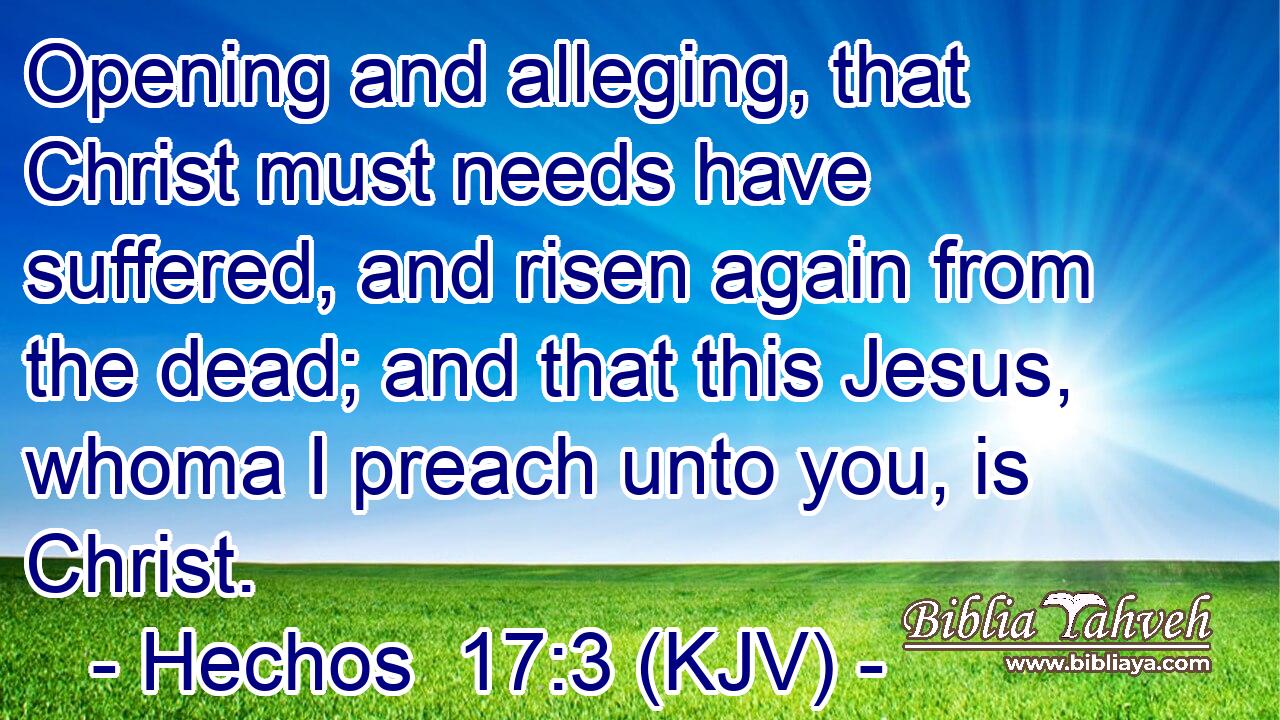 Opening and alleging, that Christ must needs have suffered, and risen again from the dead; and that this Jesus, whoma I preach unto you, is Christ.