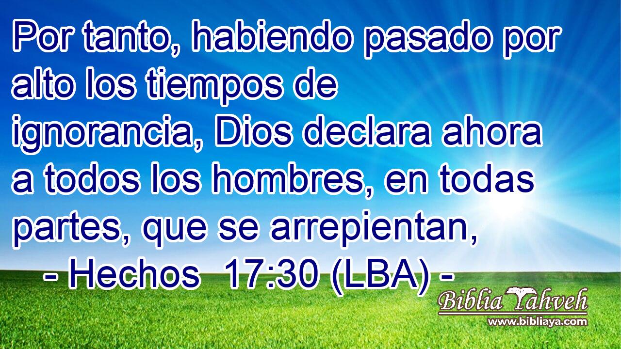 Por tanto, habiendo pasado por alto los tiempos de ignorancia, Dios declara ahora a todos los hombres, en todas partes, que se arrepientan,