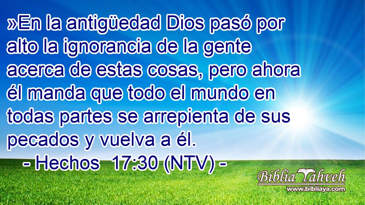 »En la antigüedad Dios pasó por alto la ignorancia de la gente acerca de estas cosas, pero ahora él manda que todo el mundo en todas partes se arrepienta de sus pecados y vuelva a él.