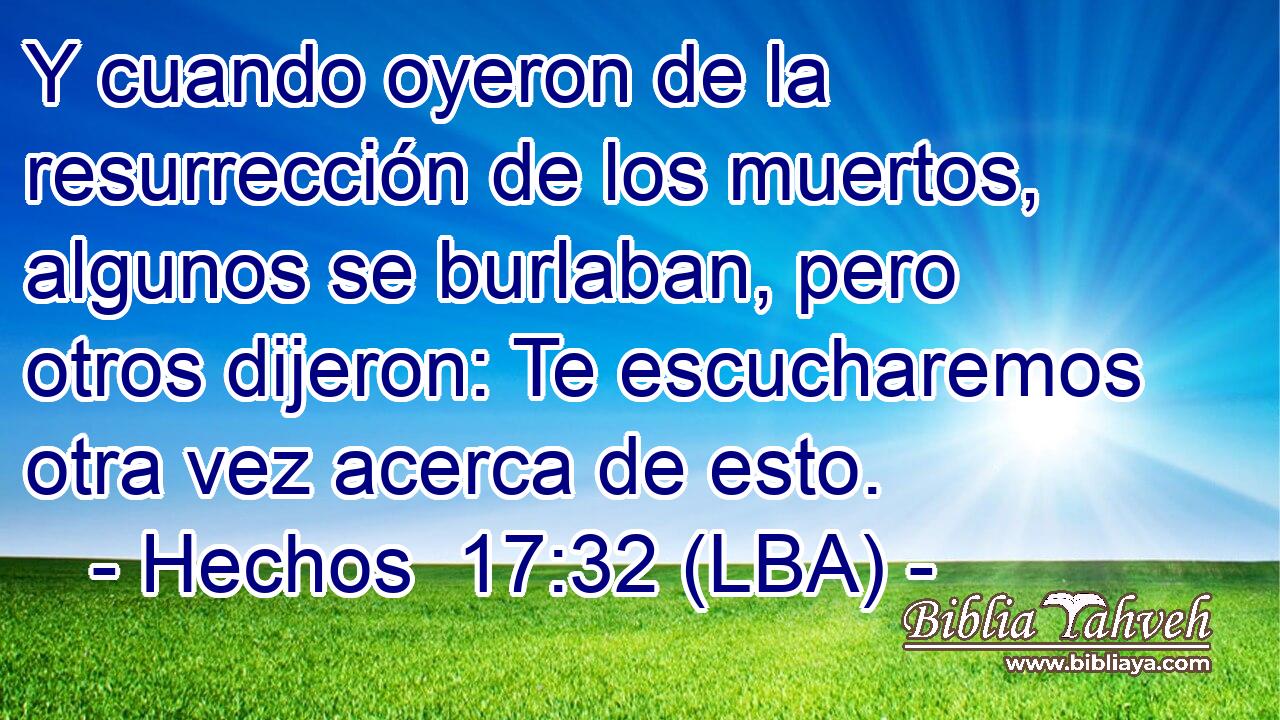 Y cuando oyeron de la resurrección de los muertos, algunos se burlaban, pero otros dijeron: Te escucharemos otra vez acerca de esto.