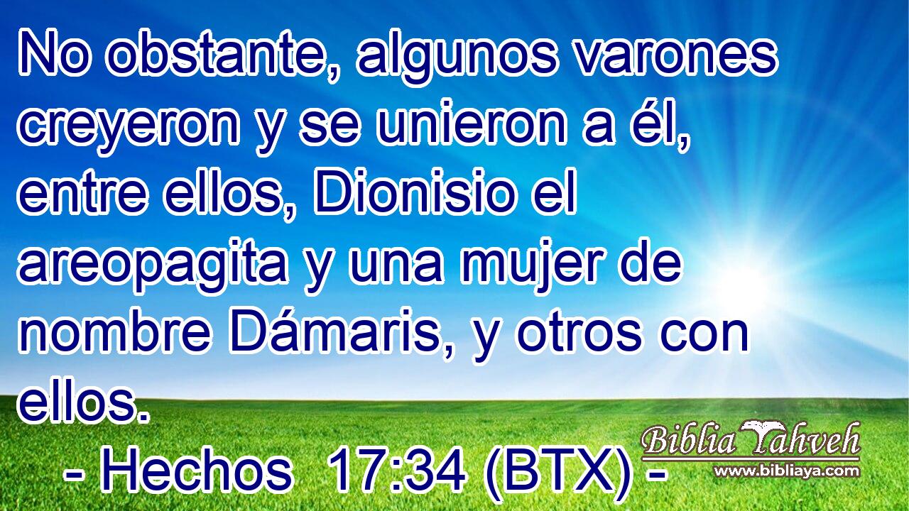 No obstante, algunos varones creyeron y se unieron a él, entre ellos, Dionisio el areopagita y una mujer de nombre Dámaris, y otros con ellos.