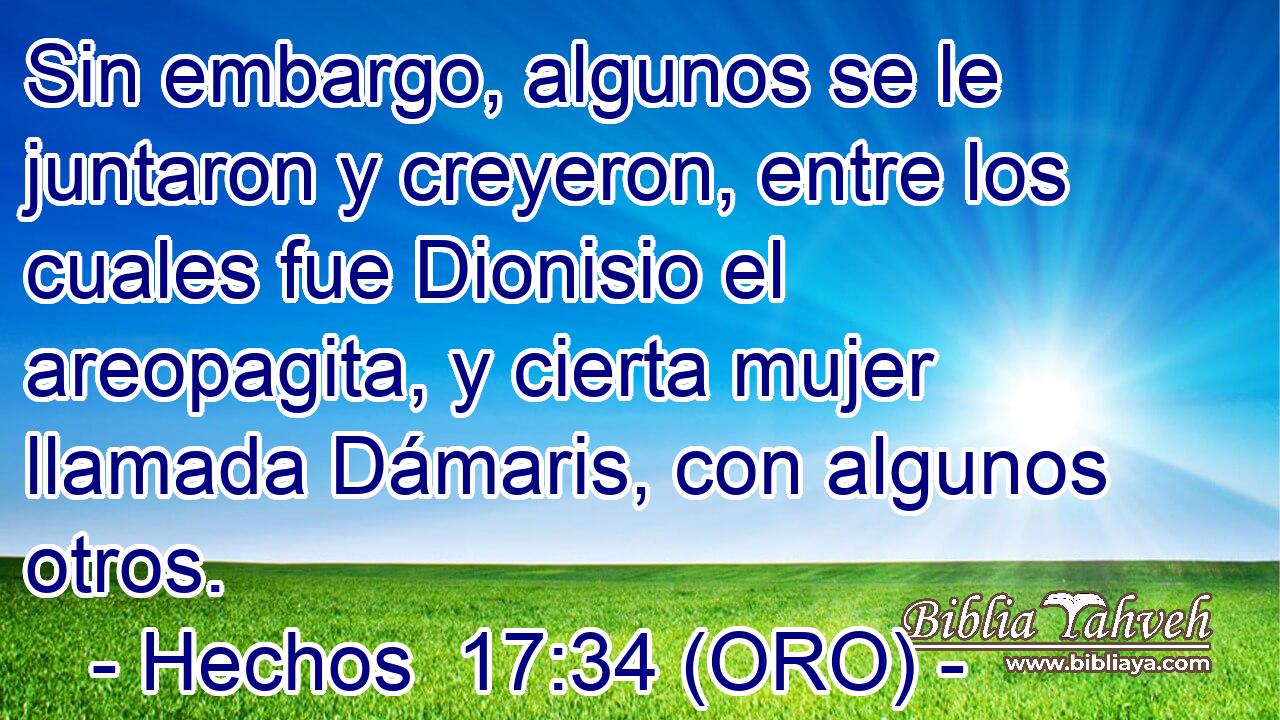  Sin embargo, algunos se le juntaron y creyeron, entre los cuales fue Dionisio el areopagita, y cierta mujer llamada Dámaris, con algunos otros. 