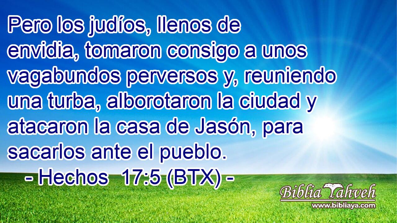 Pero los judíos, llenos de envidia, tomaron consigo a unos vagabundos perversos y, reuniendo una turba, alborotaron la ciudad y atacaron la casa de Jasón, para sacarlos ante el pueblo.
