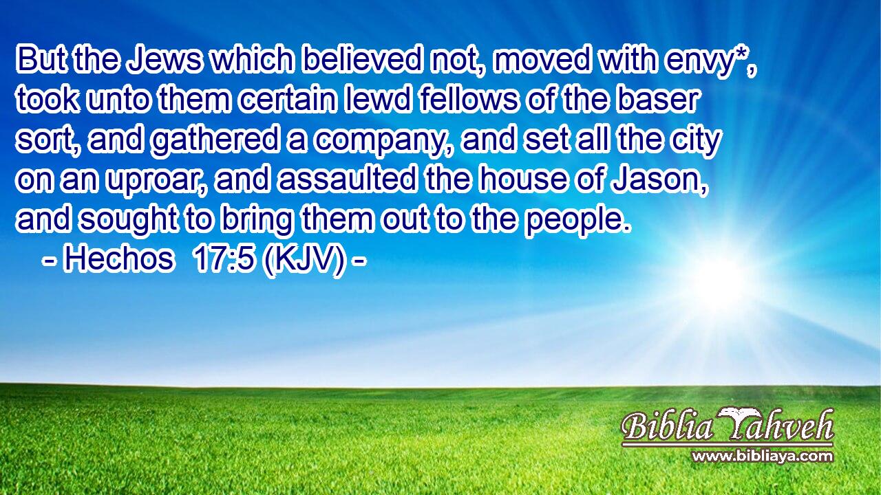 But the Jews which believed not, moved with envy*, took unto them certain lewd fellows of the baser sort, and gathered a company, and set all the city on an uproar, and assaulted the house of Jason, and sought to bring them out to the people.