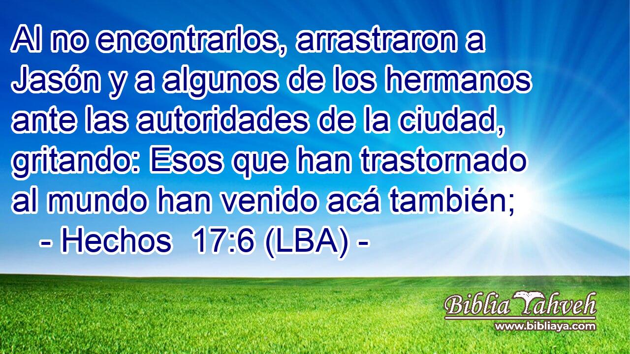Al no encontrarlos, arrastraron a Jasón y a algunos de los hermanos ante las autoridades de la ciudad, gritando: Esos que han trastornado al mundo han venido acá también;