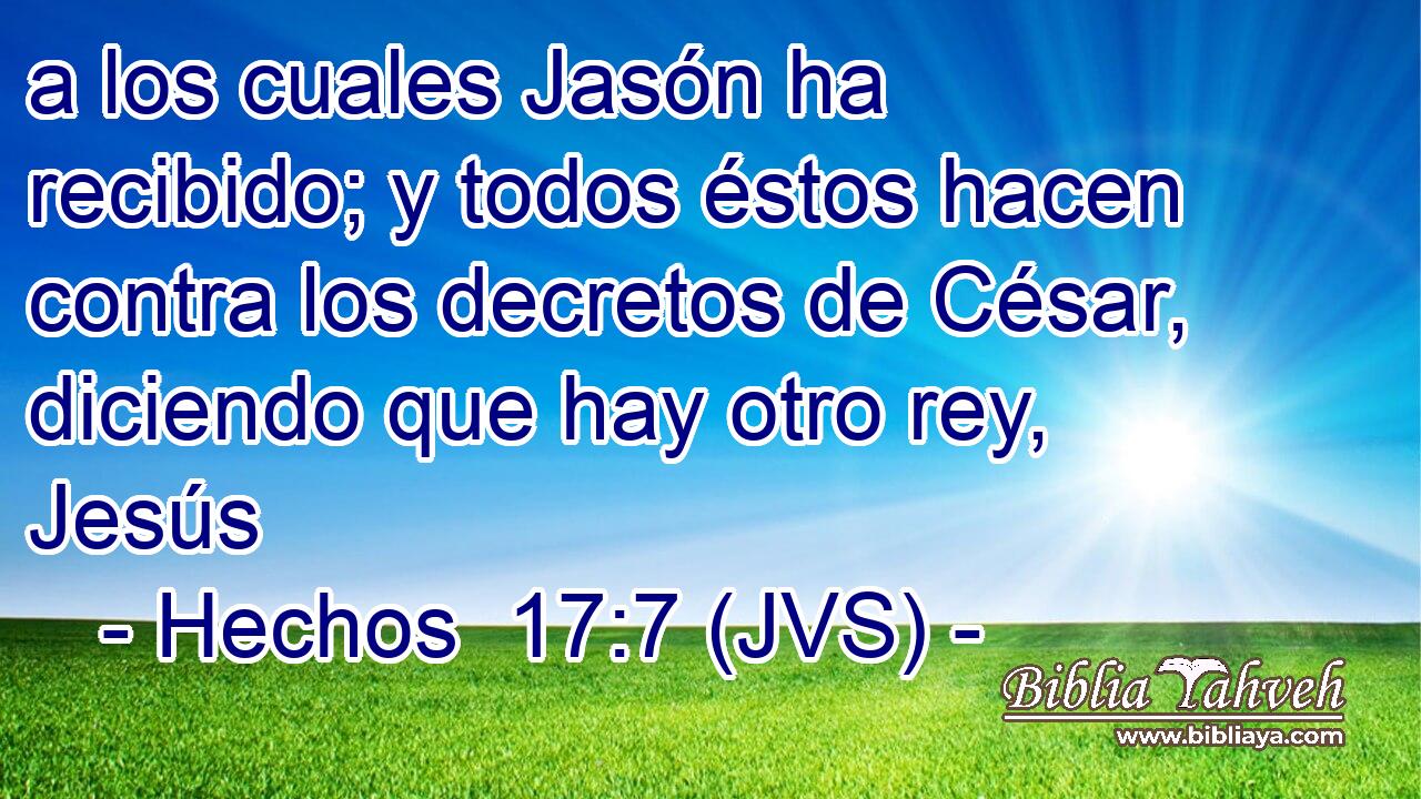 a los cuales Jasón ha recibido; y todos éstos hacen contra los decretos de César, diciendo que hay otro rey, Jesús
