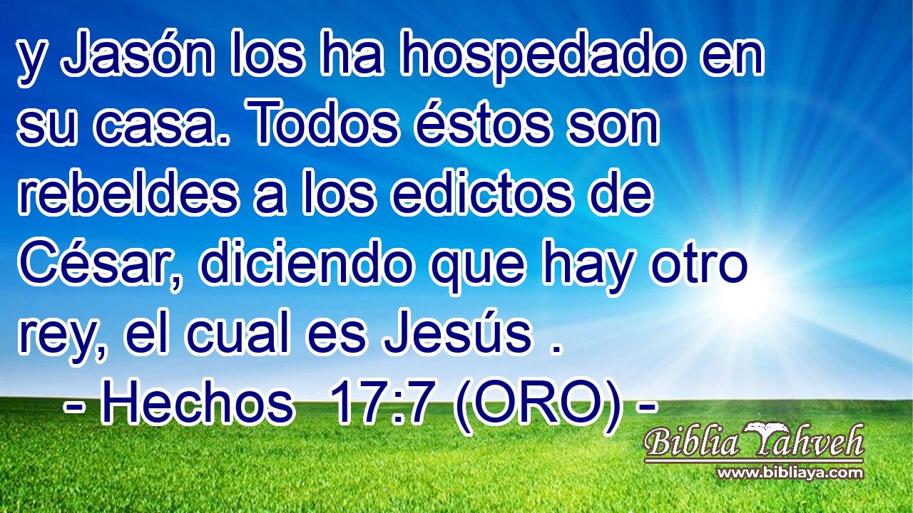  y Jasón los ha hospedado en su casa. Todos éstos son rebeldes a los edictos de César, diciendo que hay otro rey, el cual es Jesús . 