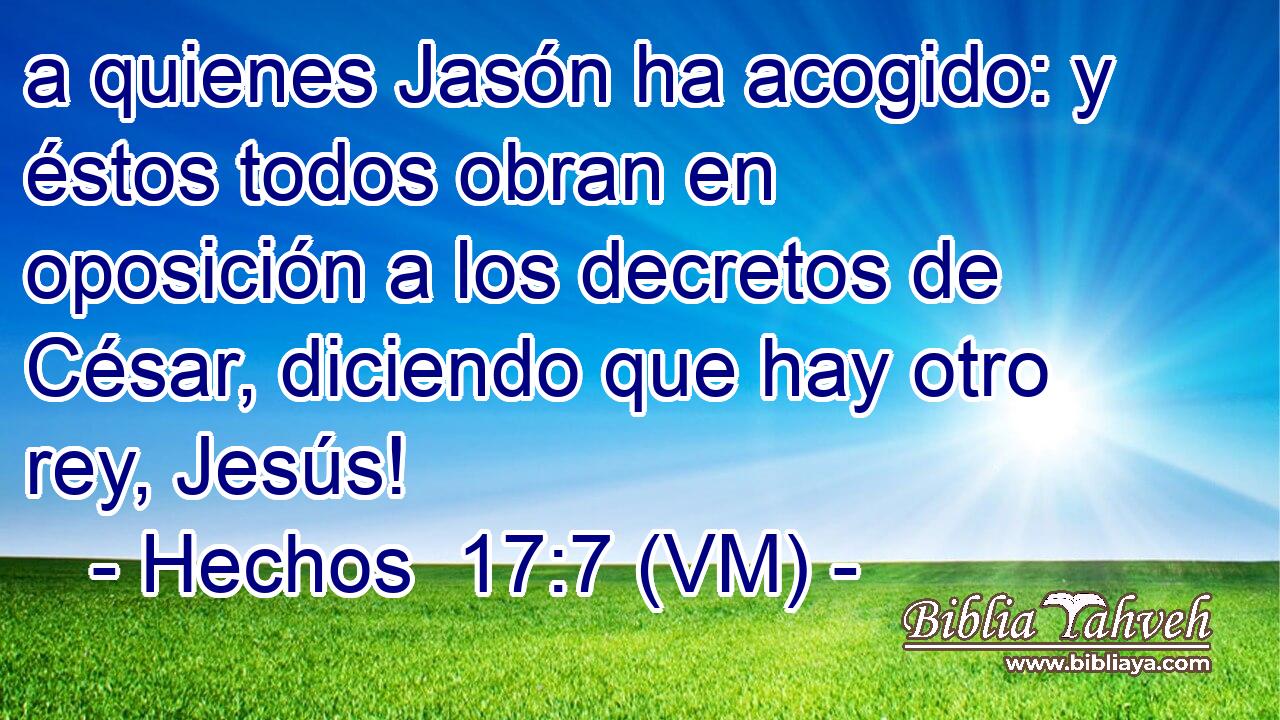  a quienes Jasón ha acogido: y éstos todos obran en oposición a los decretos de César, diciendo que hay otro rey, Jesús! 
