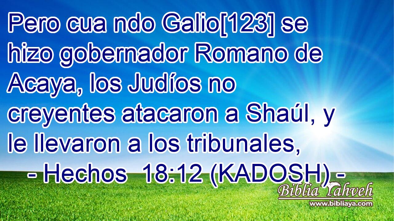  Pero cua ndo Galio[123] se hizo gobernador Romano de Acaya, los Judíos no creyentes atacaron a Shaúl, y le llevaron a los tribunales, 
