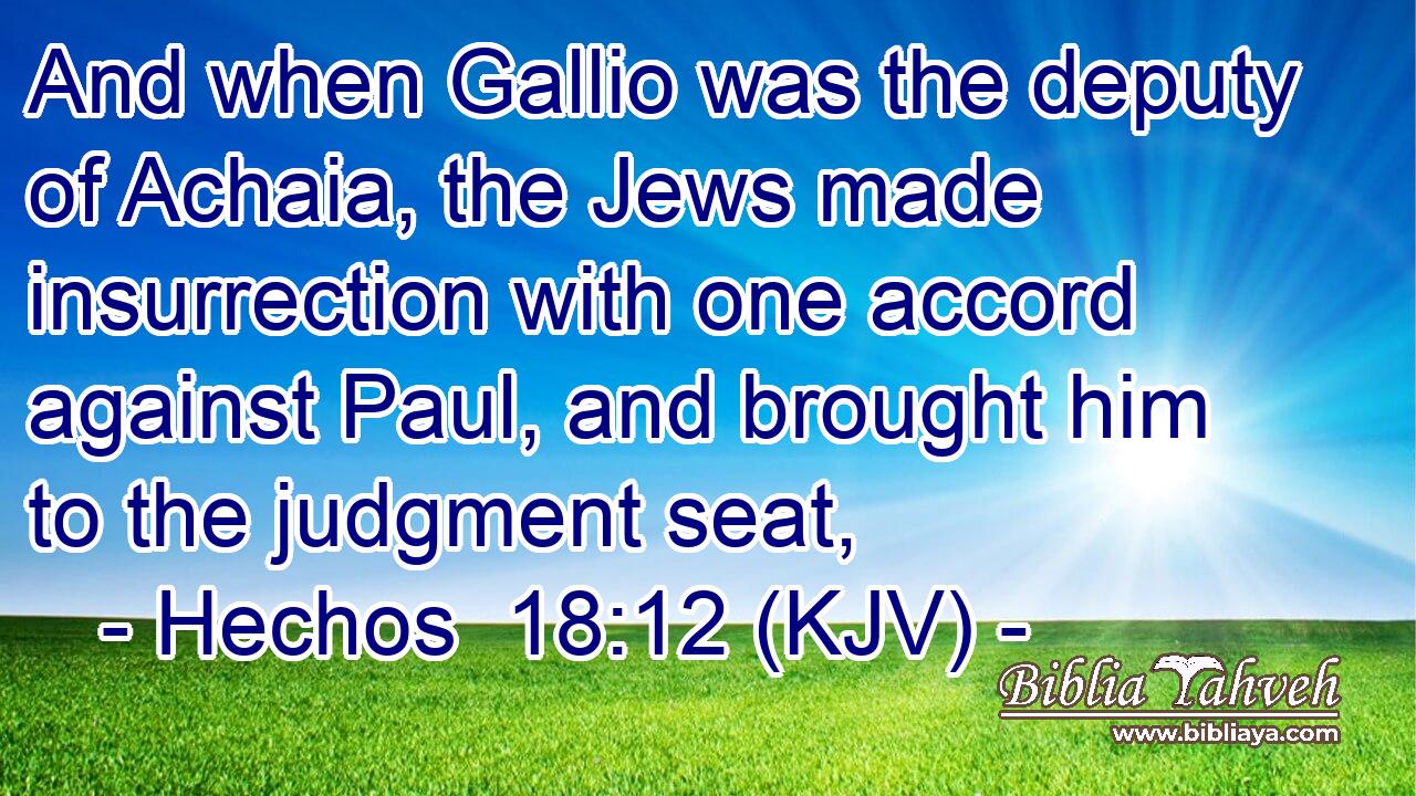 And when Gallio was the deputy of Achaia, the Jews made insurrection with one accord against Paul, and brought him to the judgment seat,