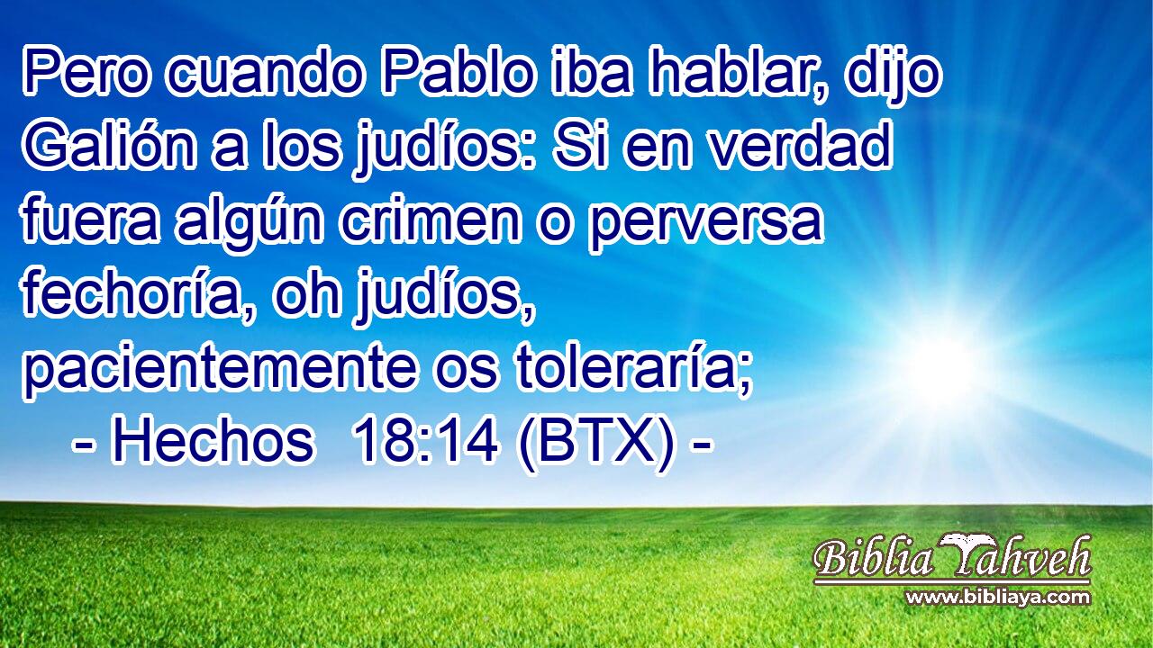 Pero cuando Pablo iba hablar, dijo Galión a los judíos: Si en verdad fuera algún crimen o perversa fechoría, oh judíos, pacientemente os toleraría;