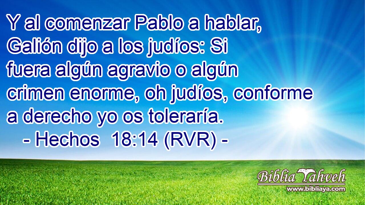 Y al comenzar Pablo a hablar, Galión dijo a los judíos: Si fuera algún agravio o algún crimen enorme, oh judíos, conforme a derecho yo os toleraría.