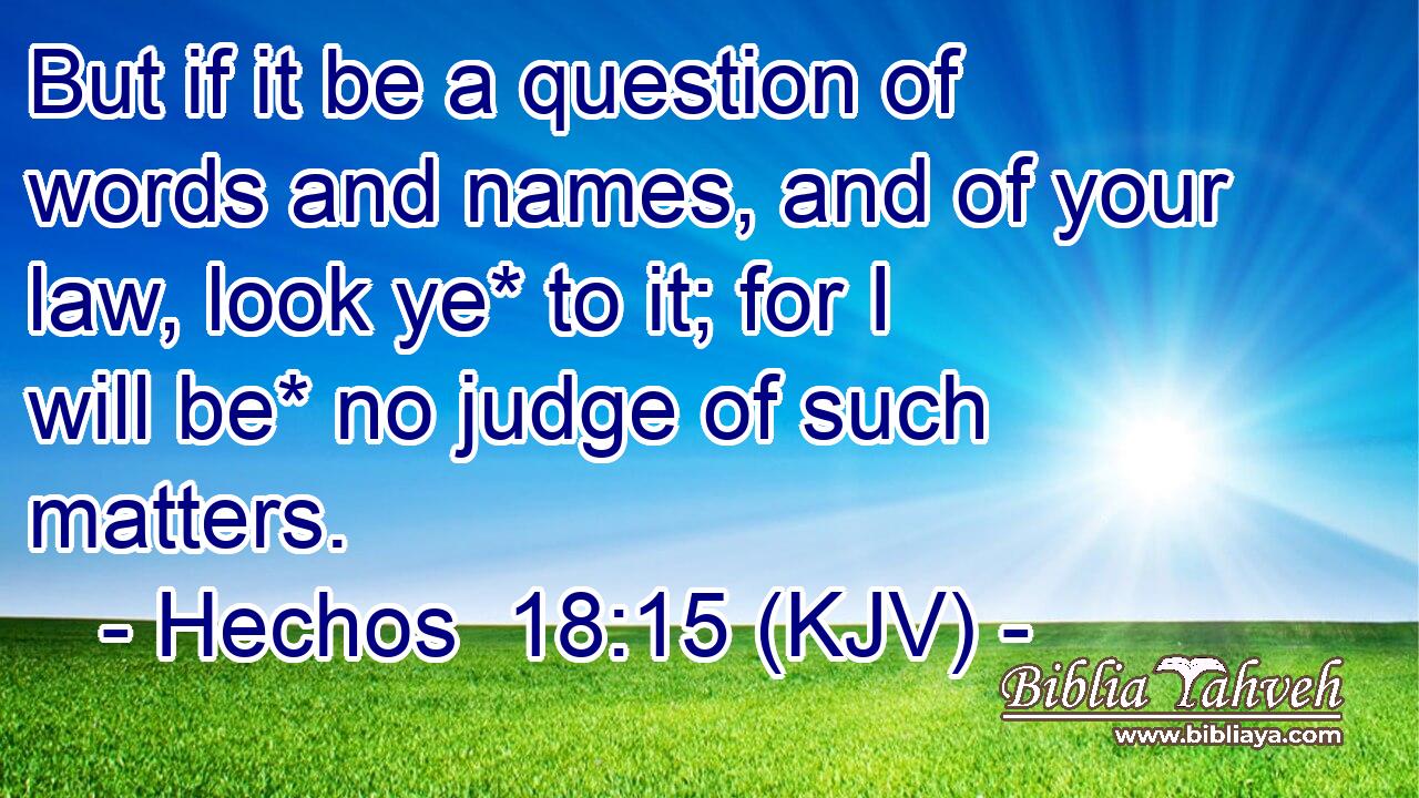 But if it be a question of words and names, and of your law, look ye* to it; for I will be* no judge of such matters.